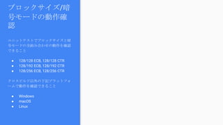 ブロックサイズ/暗
号モードの動作確
認
ユニットテストでブロックサイズと暗
号モードの全組み合わせの動作を確認
できること
● 128/128 ECB, 128/128 CTR
● 128/192 ECB, 128/192 CTR
● 128/256 ECB, 128/256 CTR
クロスビルド以外の下記プラットフォ
ームで動作を確認できること
● Windows
● macOS
● Linux
 