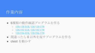 作業内容
● 6種類の動作確認プログラムを作る
○ 128/128 ECB, 128/128 CTR
○ 128/192 ECB, 128/192 CTR
○ 128/256 ECB, 128/256 CTR
● 間違ったら 0 以外を返すプログラムを作る
● ctest を動かす
 