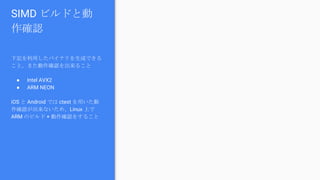 SIMD ビルドと動
作確認
下記を利用したバイナリを生成できる
こと。また動作確認を出来ること
● Intel AVX2
● ARM NEON
iOS と Android では ctest を用いた動
作確認が出来ないため、Linux 上で
ARM のビルド + 動作確認をすること
 