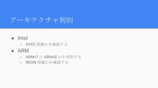 アーキテクチャ判別
● Intel
○ AVX2 搭載かを確認する
● ARM
○ ARMv7 か ARMv8 かを判別する
○ NEON 搭載かを確認する
 