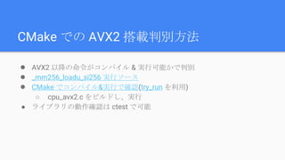 CMake での AVX2 搭載判別方法
● AVX2 以降の命令がコンパイル & 実行可能かで判別
● _mm256_loadu_si256 実行ソース
● CMake でコンパイル&実行で確認(try_run を利用)
○ cpu_avx2.c をビルドし、実行
● ライブラリの動作確認は ctest で可能
 