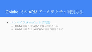 CMake での ARM アーキテクチャ判別方法
● コンパイラターゲットで判別
○ ARMv7 の場合は “ARM” 変数が設定される
○ ARMv8 の場合は “AARCH64” 変数が設定される
 
