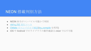 NEON 搭載判別方法
● NEON 命令がコンパイル可能かで判別
● vld1q_f32 実行ソース
● CMake でコンパイルで確認(try_compile を利用)
● iOS や Android でのライブラリの動作確認は ctest では不可能
 