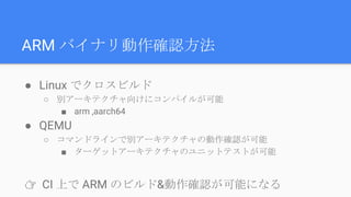 ARM バイナリ動作確認方法
● Linux でクロスビルド
○ 別アーキテクチャ向けにコンパイルが可能
■ arm ,aarch64
● QEMU
○ コマンドラインで別アーキテクチャの動作確認が可能
■ ターゲットアーキテクチャのユニットテストが可能
👉 CI 上で ARM のビルド&動作確認が可能になる
 