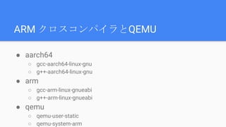 ARM クロスコンパイラとQEMU
● aarch64
○ gcc-aarch64-linux-gnu
○ g++-aarch64-linux-gnu
● arm
○ gcc-arm-linux-gnueabi
○ g++-arm-linux-gnueabi
● qemu
○ qemu-user-static
○ qemu-system-arm
 
