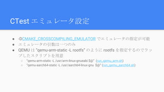 CTest エミュレータ設定
● -DCMAKE_CROSSCOMPILING_EMULATOR でエミュレータの指定が可能
● エミュレータの引数は一つのみ
● QEMU は “qemu-arm-static -L rootfs” のように rootfs を指定するのでラッ
プしたスクリプトを用意
○ “qemu-arm-static -L /usr/arm-linux-gnueabi $@” (run_qemu_arm.sh)
○ “qemu-aarch64-static -L /usr/aarch64-linux-gnu $@” (run_qemu_aarch64.sh)
 