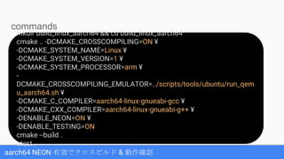 aarch64 NEON 有効でクロスビルド & 動作確認
mkdir build_linux_aarch64 && cd build_linux_aarch64
cmake .. -DCMAKE_CROSSCOMPILING=ON ¥
-DCMAKE_SYSTEM_NAME=Linux ¥
-DCMAKE_SYSTEM_VERSION=1 ¥
-DCMAKE_SYSTEM_PROCESSOR=arm ¥
-
DCMAKE_CROSSCOMPILING_EMULATOR=../scripts/tools/ubuntu/run_qem
u_aarch64.sh ¥
-DCMAKE_C_COMPILER=aarch64-linux-gnueabi-gcc ¥
-DCMAKE_CXX_COMPILER=aarch64-linux-gnueabi-g++ ¥
-DENABLE_NEON=ON ¥
-DENABLE_TESTING=ON
cmake --build .
ctest .
commands
 