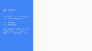 CI で回す
下記を利用したバイナリを生成できる
こと。また動作確認を出来ること
● Intel AVX2
● ARM NEON
iOS と Android では ctest を用いた動
作確認が出来ないため、Linux 上で
ARM のビルド + 動作確認をすること
 