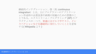 CI (継続的インテグレーション) とは
継続的インテグレーション、CI（英: continuous
integration）とは、主にプログラマーのアプリケーシ
ョン作成時の品質改善や納期の短縮のための習慣のこ
とである。エクストリーム・プログラミング (XP) のプ
ラクティスの一つで、狭義にはビルドやテスト、イン
スペクションなどを継続的に実行していくことを意味
する( Wikipedia より )
 