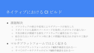 ● 課題解決
○ ソフトウェアの修正や変更によりデグレードが発生した
○ リポジトリから最新のソースコードを取得したがビルドが通らない
○ 不具合修正が関連する派生ソフトウェアに適用されていない
○ 結合またはシステムテスト時に多くの問題が発見され手戻りの工数が
かさむ
● マルチプラットフォームではよく起きる
○ すべてのプラットフォームのビルド&動作確認を忘れる･･･
○ すべてのアーキテクチャのビルド&動作確認を忘れる･･･
ネイティブにおける CI ビルド
 