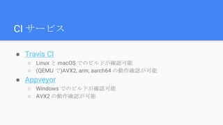 ● Travis CI
○ Linux と macOS でのビルドが確認可能
○ (QEMU で)AVX2, arm, aarch64 の動作確認が可能
● Appveyor
○ Windows でのビルドが確認可能
○ AVX2 の動作確認が可能
CI サービス
 