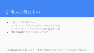 ● 一度ソースや書けば･･･
○ すべてのプラットフォームのビルドが可能
○ すべてのアーキテクチャの動作確認が可能
● 複数 OS & IDE を立ち上げなくて済む
CI 導入で得たもの
👉CMake 対応は CI でビルド & 動作確認するためのといっても過言ではない
 