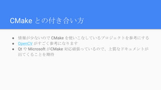 CMake との付き合い方
● 情報が少ないので CMake を使いこなしているプロジェクトを参考にする
● OpenCV がすごく参考になります
● Qt や Microsoft がCMake 対応頑張っているので、上質なドキュメントが
出てくることを期待
 