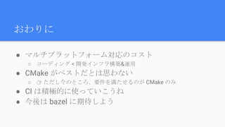 おわりに
● マルチプラットフォーム対応のコスト
○ コーディング < 開発インフラ構築&運用
● CMake がベストだとは思わない
○ 👉 ただし今のところ、要件を満たせるのが CMake のみ
● CI は積極的に使っていこうね
● 今後は bazel に期待しよう
 