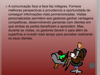  A comunicação face a face faz milagres. Fornece
melhores perspectivas e providencia a oportunidade de
conseguir informações mais pormenorizadas. Visitas
personalizadas permitem aos gestores ganhar vantagens
competitivas, desenvolvendo parcerias com clientes em
que ambas as partes beneficiam e aprendem. Mas,
durante as visitas, os gestores devem ir para além da
superfície e investir mais tempo para perceber realmente
os seus clientes.
 