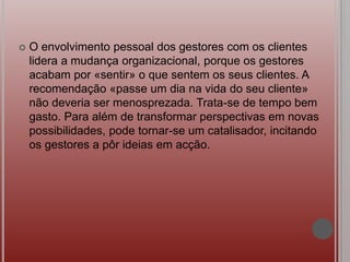  O envolvimento pessoal dos gestores com os clientes
lidera a mudança organizacional, porque os gestores
acabam por «sentir» o que sentem os seus clientes. A
recomendação «passe um dia na vida do seu cliente»
não deveria ser menosprezada. Trata-se de tempo bem
gasto. Para além de transformar perspectivas em novas
possibilidades, pode tornar-se um catalisador, incitando
os gestores a pôr ideias em acção.
 