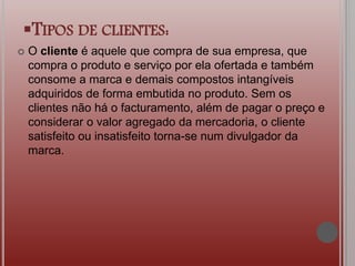 TIPOS DE CLIENTES:
 O cliente é aquele que compra de sua empresa, que
compra o produto e serviço por ela ofertada e também
consome a marca e demais compostos intangíveis
adquiridos de forma embutida no produto. Sem os
clientes não há o facturamento, além de pagar o preço e
considerar o valor agregado da mercadoria, o cliente
satisfeito ou insatisfeito torna-se num divulgador da
marca.
 