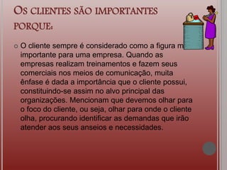OS CLIENTES SÃO IMPORTANTES
PORQUE:
 O cliente sempre é considerado como a figura mais
importante para uma empresa. Quando as
empresas realizam treinamentos e fazem seus
comerciais nos meios de comunicação, muita
ênfase é dada a importância que o cliente possui,
constituindo-se assim no alvo principal das
organizações. Mencionam que devemos olhar para
o foco do cliente, ou seja, olhar para onde o cliente
olha, procurando identificar as demandas que irão
atender aos seus anseios e necessidades.
 