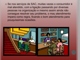  Se nos serviços de SAC, muitas vezes o consumidor é
mal atendido, com a ligação passando por diversas
pessoas na organização e mesmo assim ainda não
consegue resolver seu problema, o mau atendimento
impera como regra, ficando o bom atendimento para
pouquíssimas ocasiões.
 