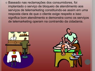  Baseado nas reclamações dos consumidores, foi
implantado o serviço de bloqueio de atendimento aos
serviços de telemarketing constituindo-se assim em uma
resposta clara de que o cliente exige respeito e isso
significa bom atendimento e demonstra como os serviços
de telemarketing operam na contramão da cidadania.
 
