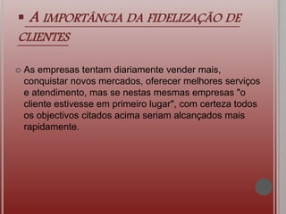  A IMPORTÂNCIA DA FIDELIZAÇÃO DE
CLIENTES
 As empresas tentam diariamente vender mais,
conquistar novos mercados, oferecer melhores serviços
e atendimento, mas se nestas mesmas empresas "o
cliente estivesse em primeiro lugar", com certeza todos
os objectivos citados acima seriam alcançados mais
rapidamente.
 