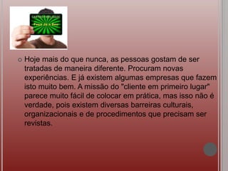  Hoje mais do que nunca, as pessoas gostam de ser
tratadas de maneira diferente. Procuram novas
experiências. E já existem algumas empresas que fazem
isto muito bem. A missão do "cliente em primeiro lugar"
parece muito fácil de colocar em prática, mas isso não é
verdade, pois existem diversas barreiras culturais,
organizacionais e de procedimentos que precisam ser
revistas.
 