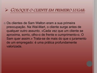  COLOQUE O CLIENTE EM PRIMEIRO LUGAR:
 Os clientes de Sam Walton eram a sua primeira
preocupação. Na Wal-Mart, o cliente surge antes de
qualquer outro assunto. «Cada vez que um cliente se
aproxima, sorrio, olho-o de frente e cumprimento-o. O
Sam quer assim.» Trata-se de mais do que o juramento
de um empregado: é uma prática profundamente
valorizada.
 
