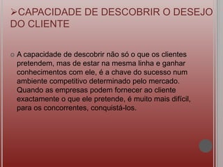 A capacidade de descobrir não só o que os clientes
pretendem, mas de estar na mesma linha e ganhar
conhecimentos com ele, é a chave do sucesso num
ambiente competitivo determinado pelo mercado.
Quando as empresas podem fornecer ao cliente
exactamente o que ele pretende, é muito mais difícil,
para os concorrentes, conquistá-los.
CAPACIDADE DE DESCOBRIR O DESEJO
DO CLIENTE
 