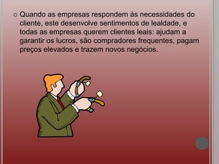  Quando as empresas respondem às necessidades do
cliente, este desenvolve sentimentos de lealdade, e
todas as empresas querem clientes leais: ajudam a
garantir os lucros, são compradores frequentes, pagam
preços elevados e trazem novos negócios.
 