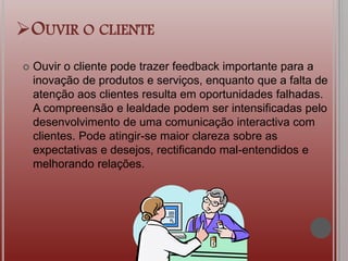 OUVIR O CLIENTE
 Ouvir o cliente pode trazer feedback importante para a
inovação de produtos e serviços, enquanto que a falta de
atenção aos clientes resulta em oportunidades falhadas.
A compreensão e lealdade podem ser intensificadas pelo
desenvolvimento de uma comunicação interactiva com
clientes. Pode atingir-se maior clareza sobre as
expectativas e desejos, rectificando mal-entendidos e
melhorando relações.
 