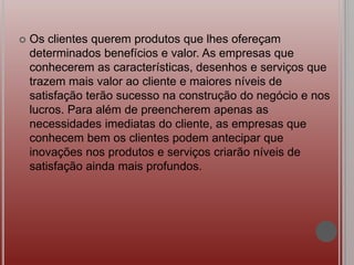  Os clientes querem produtos que lhes ofereçam
determinados benefícios e valor. As empresas que
conhecerem as características, desenhos e serviços que
trazem mais valor ao cliente e maiores níveis de
satisfação terão sucesso na construção do negócio e nos
lucros. Para além de preencherem apenas as
necessidades imediatas do cliente, as empresas que
conhecem bem os clientes podem antecipar que
inovações nos produtos e serviços criarão níveis de
satisfação ainda mais profundos.
 