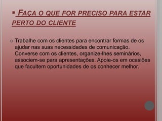  FAÇA O QUE FOR PRECISO PARA ESTAR
PERTO DO CLIENTE
 Trabalhe com os clientes para encontrar formas de os
ajudar nas suas necessidades de comunicação.
Converse com os clientes, organize-lhes seminários,
associem-se para apresentações. Apoie-os em ocasiões
que facultem oportunidades de os conhecer melhor.
 