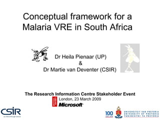 Conceptual framework for a Malaria VRE in South Africa Dr Heila Pienaar (UP) & Dr Martie van Deventer (CSIR)  The Research Information Centre Stakeholder Event London, 23 March 2009 