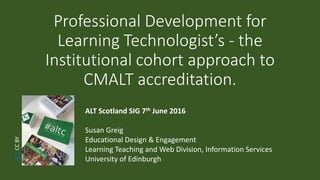 Professional Development for
Learning Technologist’s - the
Institutional cohort approach to
CMALT accreditation.
ALT Scotland SIG 7th June 2016
Susan Greig
Educational Design & Engagement
Learning Teaching and Web Division, Information Services
University of Edinburgh
ALTCCBY
 