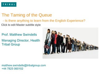 queue.jpg The Taming of the Queue - Is there anything to learn from the English Experience? Prof. Matthew Swindells Managing Director, Health Tribal Group [email_address] +44 7825 060102 