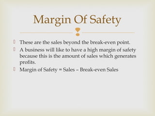 
 These are the sales beyond the break-even point.
 A business will like to have a high margin of safety
because this is the amount of sales which generates
profits.
 Margin of Safety = Sales – Break-even Sales
Margin Of Safety
 