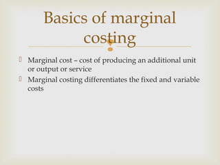 
 Marginal cost – cost of producing an additional unit
or output or service
 Marginal costing differentiates the fixed and variable
costs
Basics of marginal
costing
 