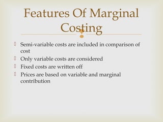 
 Semi-variable costs are included in comparison of
cost
 Only variable costs are considered
 Fixed costs are written off
 Prices are based on variable and marginal
contribution
Features Of Marginal
Costing
 