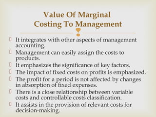  It integrates with other aspects of management
accounting.
 Management can easily assign the costs to
products.
 It emphasizes the significance of key factors.
 The impact of fixed costs on profits is emphasized.
 The profit for a period is not affected by changes
in absorption of fixed expenses.
 There is a close relationship between variable
costs and controllable costs classification.
 It assists in the provision of relevant costs for
decision-making.
Value Of Marginal
Costing To Management
 