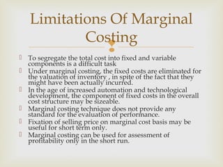  To segregate the total cost into fixed and variable
components is a difficult task
 Under marginal costing, the fixed costs are eliminated for
the valuation of inventory , in spite of the fact that they
might have been actually incurred.
 In the age of increased automation and technological
development, the component of fixed costs in the overall
cost structure may be sizeable.
 Marginal costing technique does not provide any
standard for the evaluation of performance.
 Fixation of selling price on marginal cost basis may be
useful for short term only.
 Marginal costing can be used for assessment of
profitability only in the short run.
Limitations Of Marginal
Costing
 