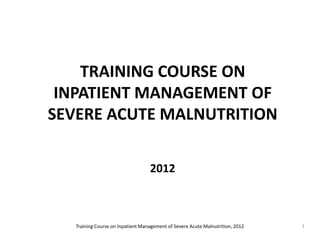 TRAINING COURSE ON
 INPATIENT MANAGEMENT OF
SEVERE ACUTE MALNUTRITION

                                   2012



   Training Course on Inpatient Management of Severe Acute Malnutrition, 2012   1
 