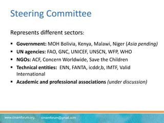www.cmamforum.org cmamforum@gmail.com
Steering Committee
Represents different sectors:
 Government: MOH Bolivia, Kenya, Malawi, Niger (Asia pending)
 UN agencies: FAO, GNC, UNICEF, UNSCN, WFP, WHO
 NGOs: ACF, Concern Worldwide, Save the Children
 Technical entities: ENN, FANTA, icddr,b, IMTF, Valid
International
 Academic and professional associations (under discussion)
 