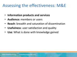 www.cmamforum.org cmamforum@gmail.com
Assessing the effectiveness: M&E
• Information products and services
• Audience: members or users
• Reach: breadth and saturation of dissemination
• Usefulness: user satisfaction and quality
• Use: What is done with knowledge gained
 
