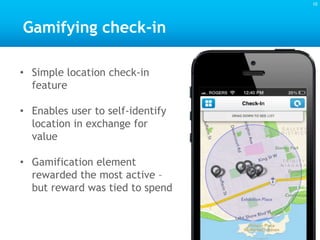 Gamifying check-in
• Simple location check-in
feature
• Enables user to self-identify
location in exchange for
value
• Gamification element
rewarded the most active –
but reward was tied to spend
10
 