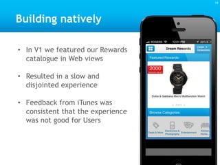 14
• In V1 we featured our Rewards
catalogue in Web views
• Resulted in a slow and
disjointed experience
• Feedback from iTunes was
consistent that the experience
was not good for Users
Building natively
 