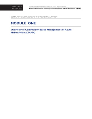 HANDOUTS
& EXERCISES

C O M M U N I T Y- B A S E D M A N AG E M E N T O F AC U T E M A L N U T R I T I O N

Module 1: Overview of Community-Based Management of Acute Malnutrition (CMAM)

COMMUNITY-BASED MANAGEMENT OF ACUTE MALNUTRITION

MODULE ONE
Overview of Community-Based Management of Acute
Malnutrition (CMAM)

 