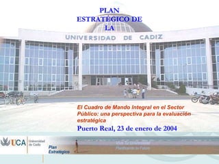 PLAN
ESTRATÉGICO DE
      LA




El Cuadro de Mando Integral en el Sector
Público: una perspectiva para la evaluación
estratégica
Puerto Real, 23 de enero de 2004
 