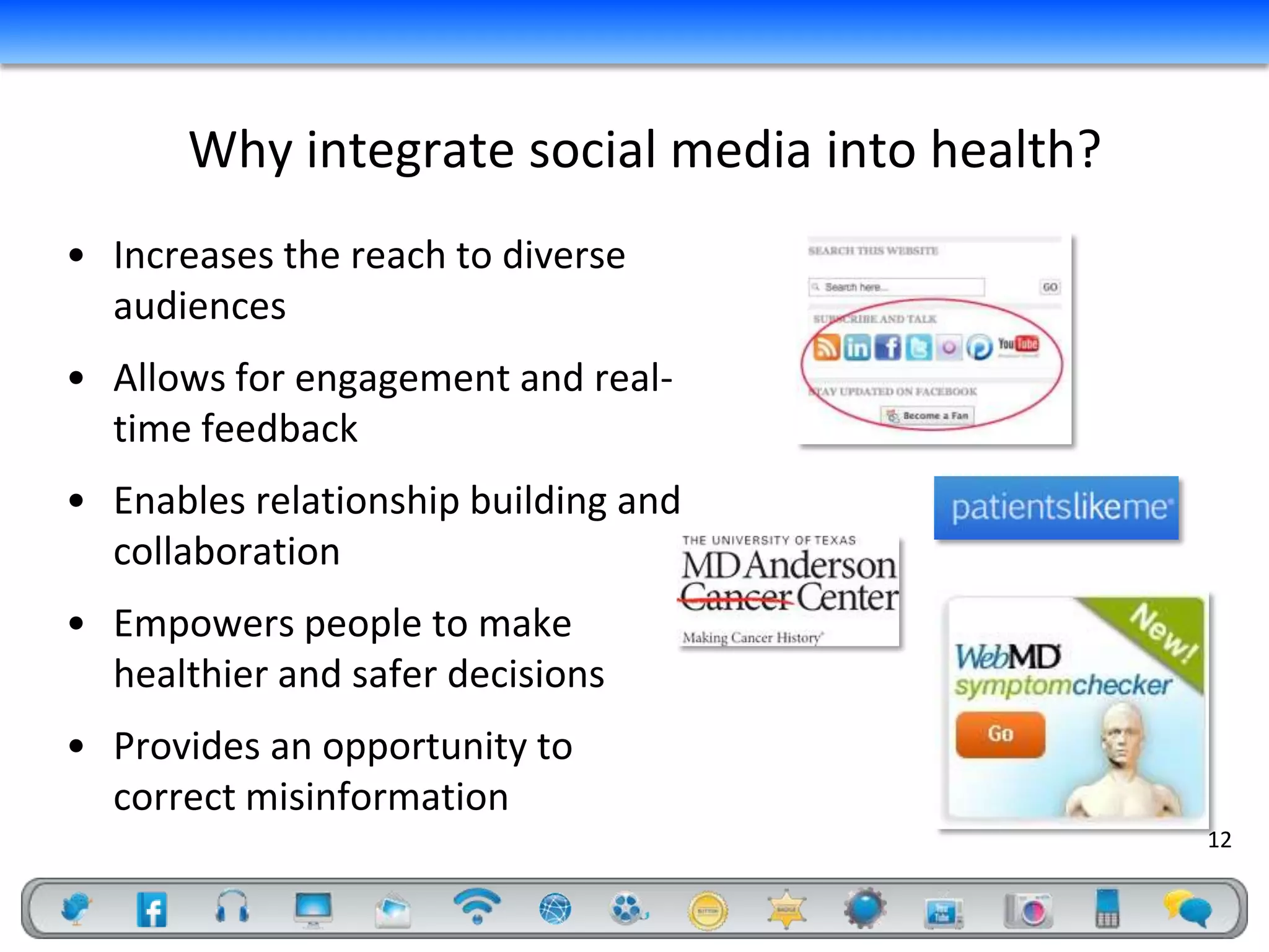 Why integrate social media into health?
• Increases the reach to diverse
  audiences
• Allows for engagement and real-
  time feedback
• Enables relationship building and
  collaboration
• Empowers people to make
  healthier and safer decisions
• Provides an opportunity to
  correct misinformation
                                                 12
 
