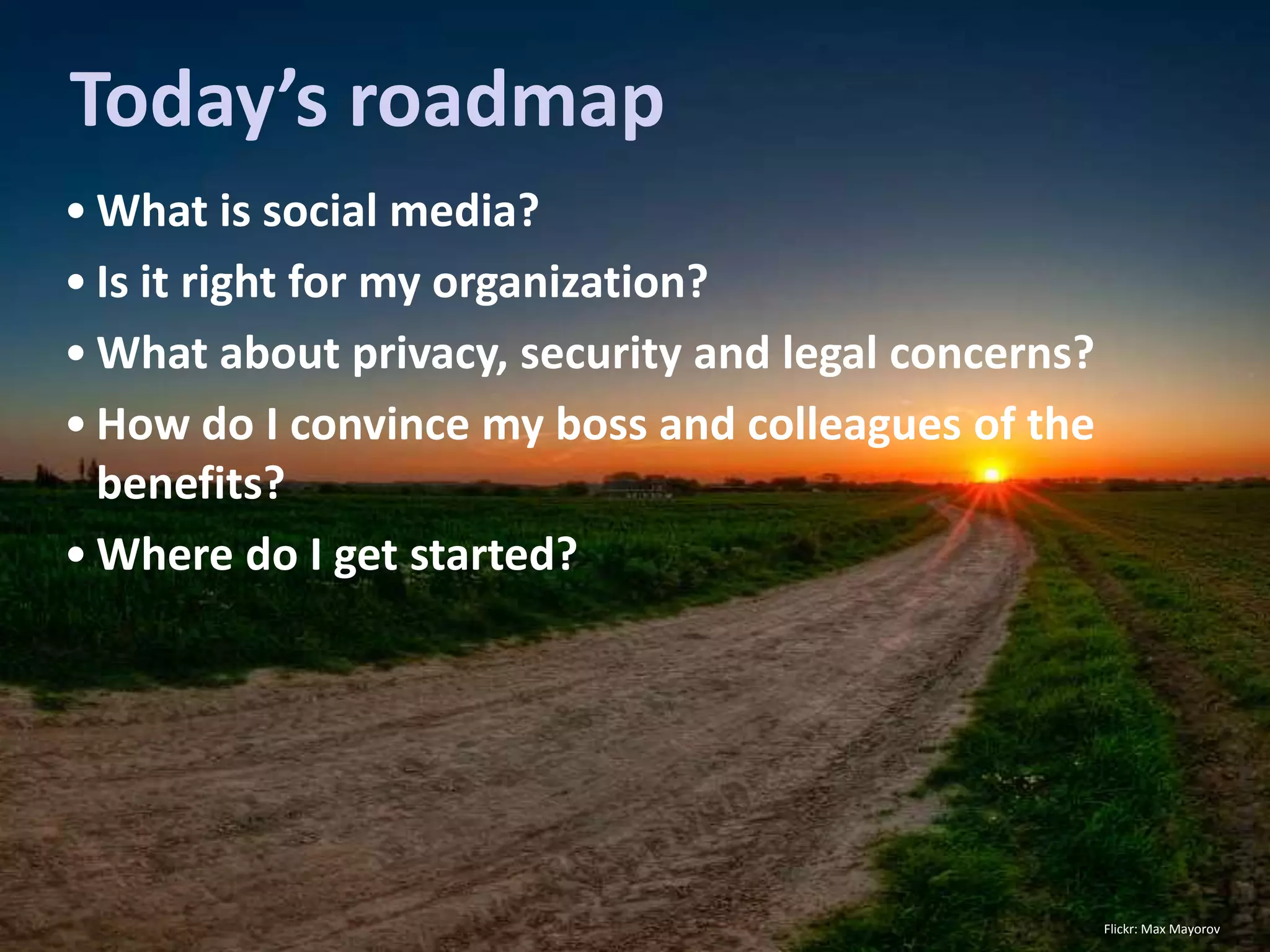 Today’s roadmap
• What is social media?
• Is it right for my organization?
• What about privacy, security and legal concerns?
• How do I convince my boss and colleagues of the
  benefits?
• Where do I get started?




                                                     Flickr: Max Mayorov
 