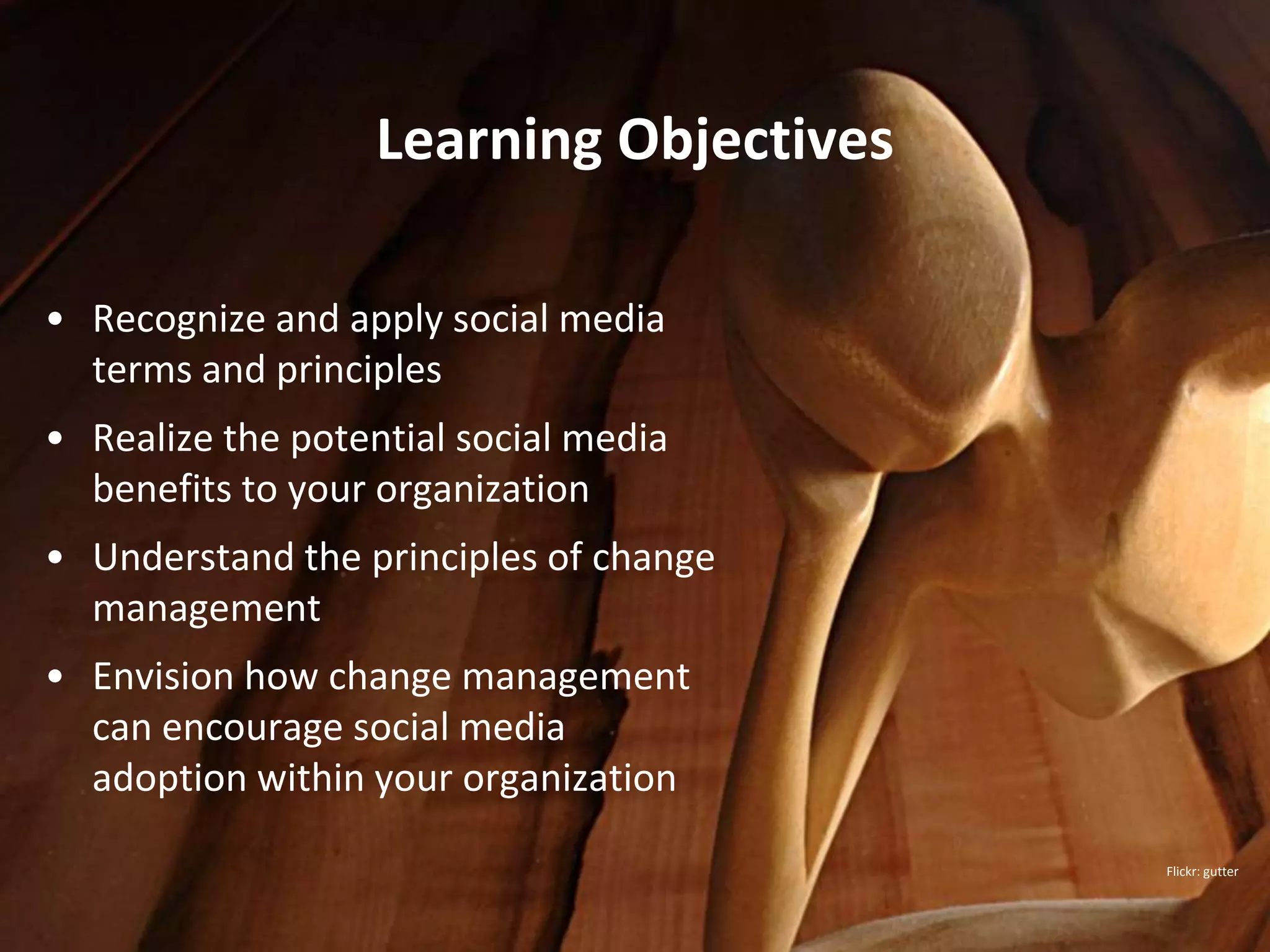 Learning Objectives

• Recognize and apply social media
  terms and principles
• Realize the potential social media
  benefits to your organization
• Understand the principles of change
  management
• Envision how change management
  can encourage social media
  adoption within your organization

                                         Flickr: gutter
 